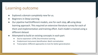 Learning outcome
● Explored a domain completely new for us.
● Beginners in Deep Learning
● Our pipeline had 3 different models, one for each step, all using deep
learning approach. This required an extensive literature survey for each of
them and implementation and training effort. Each model is trained using a
different dataset
● Attempted to build on existing concepts in each part:
● Source separation: LSTM, Discriminative Learning
● Predominant Instrument Identification: Batch normalization
● Transcription: Different approaches to train for better generalization
 