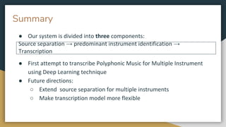 Summary
● Our system is divided into three components:
● First attempt to transcribe Polyphonic Music for Multiple Instrument
using Deep Learning technique
● Future directions:
○ Extend source separation for multiple instruments
○ Make transcription model more flexible
Source separation → predominant instrument identification →
Transcription
 
