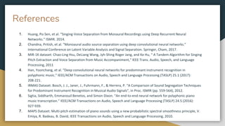 References
1. Huang, Po-Sen, et al. “Singing-Voice Separation from Monaural Recordings using Deep Recurrent Neural
Networks.” ISMIR. 2014.
2. Chandna, Pritish, et al. “Monoaural audio source separation using deep convolutional neural networks.”
International Conference on Latent Variable Analysis and Signal Separation. Springer, Cham, 2017.
3. MIR-1K dataset: Chao-Ling Hsu, DeLiang Wang, Jyh-Shing Roger Jang, and Ke Hu, “ A Tandem Algorithm for Singing
Pitch Extraction and Voice Separation from Music Accompaniment,” IEEE Trans. Audio, Speech, and Language
Processing, 2011
4. Han, Yoonchang, et al. “Deep convolutional neural networks for predominant instrument recognition in
polyphonic music.” IEEE/ACM Transactions on Audio, Speech and Language Processing (TASLP) 25.1 (2017):
208-221.
5. IRMAS Dataset: Bosch, J. J., Janer, J., Fuhrmann, F., & Herrera, P. “A Comparison of Sound Segregation Techniques
for Predominant Instrument Recognition in Musical Audio Signals”, in Proc. ISMIR (pp. 559-564), 2012.
6. Sigtia, Siddharth, Emmanouil Benetos, and Simon Dixon. “An end-to-end neural network for polyphonic piano
music transcription.” IEEE/ACM Transactions on Audio, Speech and Language Processing (TASLP) 24.5 (2016):
927-939.
7. MAPS Dataset: Multi-pitch estimation of piano sounds using a new probabilistic spectral smoothness principle, V.
Emiya, R. Badeau, B. David, IEEE Transactions on Audio, Speech and Language Processing, 2010.
 