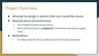 Project Overview
● Attempt to design a system that can transcribe music
● Musical piece characteristics:
○ Has multiple musical sources (many
○ Each instrument piece is polyphonic (more than one note at a given
time)
● Motivation:
○ To make it easy for music amateurs to learn to play instrument
 