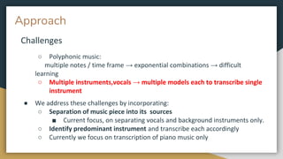 Approach
Challenges
○ Polyphonic music:
multiple notes / time frame → exponential combinations → difficult
learning
○ Multiple instruments,vocals → multiple models each to transcribe single
instrument
● We address these challenges by incorporating:
○ Separation of music piece into its sources
■ Current focus, on separating vocals and background instruments only.
○ Identify predominant instrument and transcribe each accordingly
○ Currently we focus on transcription of piano music only
 