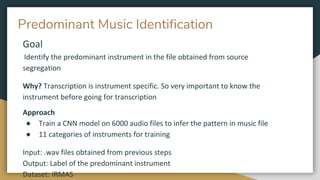 Predominant Music Identification
Goal
Identify the predominant instrument in the file obtained from source
segregation
Why? Transcription is instrument specific. So very important to know the
instrument before going for transcription
Approach
● Train a CNN model on 6000 audio files to infer the pattern in music file
● 11 categories of instruments for training
Input: .wav files obtained from previous steps
Output: Label of the predominant instrument
Dataset: IRMAS
 