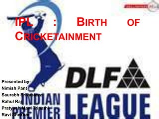 IPL   :   BIRTH    OF
      CRICKETAINMENT


Presented by-
Nimish Pant
Saurabh Srivastava
Rahul Raj
Pratyush Mani Tripathi
Ravi Shekhar
 