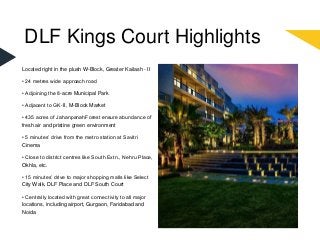 DLF Kings Court Highlights
Located right in the plush W-Block, Greater Kailash - II
• 24 metres wide approach road
• Adjoining the 8-acre Municipal Park
• Adjacent to GK-II, M-Block Market
• 435 acres of JahanpanahForest ensure abundance of
fresh air and pristine green environment
• 5 minutes’ drive from the metro station at Savitri
Cinema
• Close to district centres like South Extn., Nehru Place,
Okhla, etc.
• 15 minutes’ drive to major shopping malls like Select
City Walk, DLF Place and DLF South Court
• Centrally located with great connectivity to all major
locations, including airport, Gurgaon, Faridabad and
Noida
 