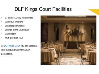 DLF Kings Court Facilities
• 57 Select Luxury Residences
• Luxurious Interiors
• Landscaped Greens
• Lounge at the Clubhouse
• Card Room
• Multi-purpose Hall
At DLF Kings Court you can Observe
your surroundings from a new
perspective.
 