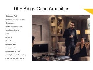 DLF Kings Court Amenities
• Swimming Pool
• Massage and Spa services
• Gymnasium
• Multipurpose Party Hall
• Landscaped Lawns
• Café
• Pizzeria
• Card Room
• Kids Play Area
• Kids Creché
• Half Basketball Court
• Activity Area with Pool Table,
Fosse Ball and much more
 