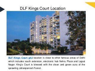 DLF Kings Court Location
DLF Kings Court gk2 location is close to other famous areas of Delhi
which includes south extension, electronic hub Nehru Place and Lajpat
Nagar. King’s Court is blessed with the clean and green aura of the
sprawling Jahanpannah Forest.
 
