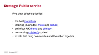 Strategy: Public service

           Five clear editorial priorities:


           • the best journalism;
           • inspiring knowledge, music and culture;
           • ambitious UK drama and comedy;
           • outstanding children's content;
           • events that bring communities and the nation together.




© BBC January, 2012
 