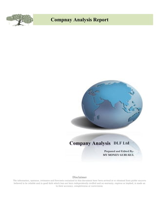 Compnay Analysis Report




                                                                                                   DLF Ltd
                                                                                          Prepared and Edited By-
                                                                                         MY MONEY GURUKUL




                                                           Disclaimer
The information, opinions, estimates and forecasts contained in this document have been arrived at or obtained from public sources
 believed to be reliable and in good faith which has not been independently verified and no warranty, express or implied, is made as
                                            to their accuracy, completeness or correctness.
 