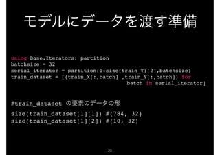 !20
using Base.Iterators: partition
batchsize = 32
serial_iterator = partition(1:size(train_Y)[2],batchsize)
train_dataset = [(train_X[:,batch] ,train_Y[:,batch]) for
batch in serial_iterator]
#train_dataset
size(train_dataset[1][1]) #(784, 32)
size(train_dataset[1][2]) #(10, 32)
 