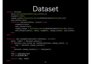 !30
struct Dataset
data::Array{Tuple{String,Int64},1}
augment::Bool
image_cache::Dict{Int,Array{RGB{Normed{UInt8,8}},2}}
use_cache::Bool
function Dataset(data; train=true)
augment=train
use_cache=train
image_cache = Dict{Int,Array{RGB{Normed{UInt8,8}},2}}()
new(length(data), data, augment, image_cache, use_cache)
end
end
function get_example(dataset::Dataset, i::Int)
path, label = dataset.data[i]
if dataset.use_cache && haskey(dataset.image_cache, i)
img = dataset.image_cache[i]
else
dataset.image_cache[i] = load(path)
end
img = copyimg(img)
#
return img, label
end
 