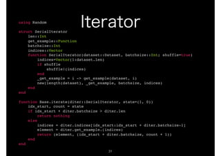 !31
using Random
struct SerialIterator
len::Int
get_example::Function
batchsize::Int
indices::Vector
function SerialIterator(dataset::Dataset, batchsize::Int; shuffle=true)
indices=Vector(1:dataset.len)
if shuffle
shuffle!(indices)
end
_get_example = i -> get_example(dataset, i)
new(length(dataset), _get_example, batchsize, indices)
end
end
function Base.iterate(diter::SerialIterator, state=(1, 0))
idx_start, count = state
if idx_start + diter.batchsize > diter.len
return nothing
else
indices = diter.indices[idx_start:idx_start + diter.batchsize-1]
element = diter.get_example.(indices)
return (element, (idx_start + diter.batchsize, count + 1))
end
end
 