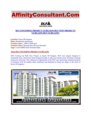 AffinityConsultant.Com

      DLF UPCOMING PROJECT GURGAON-DLF NEW PROJECTS
                  GURGAON-DLF GURGAON:

Location: Sector 90 Gurgaon
Plans: Residential Apartments
Tentative Sizes: 1800 to 2600 sq ft
Tentative Price: Starting from 90 Lacs Onwards
Type: 3 and 4 BHK Semi furnished Apts.

About DLF UPCOMING PROJECT GURGAON:

DLF Coming Up With New Project in Sector 90 Gurgaon. DLF new project Gurgaon is
residential units, which have been designed simply to take your breath away with their stunning
expression and style. The collection of apartments at the DLF new upcoming residential project
in Gurgaon with all modern ideas combined and balanced to bring out magic in the form of
homes of elegance.
 
