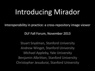 Introducing Mirador
Interoperability in practice: a cross-repository image viewer
DLF Fall Forum, November 2013

Stuart Snydman, Stanford University
Andrew Winget, Stanford University
Michael Appleby, Yale University
Benjamin Albritton, Stanford University
Christopher Jesudurai, Stanford University

 