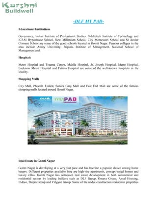 -DLF MY PAD-
Educational Institutions
Governance, Indian Institute of Professional Studies, Siddhabali Institute of Technology and
ICFAI Hypotenuse School, New Millenium School, City Montessori School and St Xavier
Convent School are some of the good schools located in Gomti Nagar. Famous colleges in the
area include Amity University, Jaipuria Institute of Management, National School of
Management and.
Hospitals
Metro Hospital and Trauma Centre, Mahila Hospital, St. Joseph Hospital, Metro Hospital,
Lucknow Metro Hospital and Fatima Hospital are some of the well-known hospitals in the
locality.
Shopping Malls
City Mall, Phoenix United, Sahara Ganj Mall and East End Mall are some of the famous
shopping malls located around Gomti Nagar.
Real Estate in Gomti Nagar
Gomti Nagar is developing at a very fast pace and has become a popular choice among home
buyers. Different properties available here are high-rise apartments, concept-based homes and
luxury villas. Gomti Nagar has witnessed real estate development in both commercial and
residential sectors by leading builders such as DLF Group, Omaxe Group, Ansal Housing,
Eldeco, Shipra Group and Vibgyor Group. Some of the under-construction residential properties
 