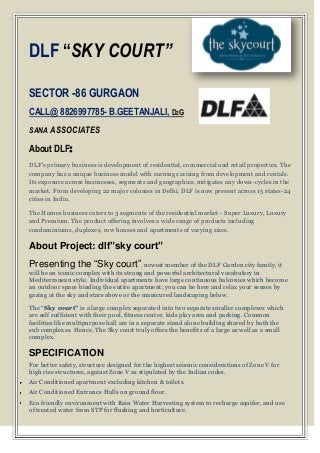 DLF “SKY COURT”

SECTOR -86 GURGAON
CALL@ 8826997785- B.GEETANJALI, D2G
SANA ASSOCIATES

About DLF:
DLF's primary business is development of residential, commercial and retail properties. The
company has a unique business model with earnings arising from development and rentals.
Its exposure across businesses, segments and geographies, mitigates any down-cycles in the
market. From developing 22 major colonies in Delhi, DLF is now present across 15 states-24
cities in India.

The Homes business caters to 3 segments of the residential market - Super Luxury, Luxury
and Premium. The product offering involves a wide range of products including
condominiums, duplexes, row houses and apartments of varying sizes.

About Project: dlf”sky court”
Presenting the “Sky court”, newest member of the DLF Garden city family, it
will be an iconic complex with its strong and powerful architectural vocabulary in
Mediterranean style. Individual apartments have large continuous balconies which become
an outdoor space binding the entire apartment; you can be here and relax your senses by
gazing at the sky and stars above or the manicured landscaping below.

The “Sky court” is a large complex separated into two separate smaller complexes which
are self sufficient with their pool, fitness center, kids play area and parking. Common
facilities like multipurpose hall are in a separate stand alone building shared by both the
sub complexes. Hence, The Sky court truly offers the benefits of a large as well as a small
complex.

SPECIFICATION
For better safety, structure designed for the highest seismic considerations of Zone V for
high rise structures, against Zone V as stipulated by the Indian codes.
Air Conditioned apartment excluding kitchen & toilets.
Air Conditioned Entrance Halls on ground floor.
Eco friendly environment with Rain Water Harvesting system to recharge aquifer, and use
of treated water from STP for flushing and horticulture.
 