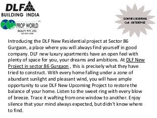 Introducing the DLF New Residential project at Sector 86
Gurgaon, a place where you will always find yourself in good
company. DLF new luxury apartments have an open feel with
plenty of space for you, your dreams and ambitions. At DLF New
Project in sector 86 Gurgaon , this is precisely what they have
tried to construct. With every home falling under a zone of
abundant sunlight and pleasant wind, you will have ample
opportunity to use DLF New Upcoming Project to restore the
balance of your home. Listen to the sweet ring with every blow
of breeze. Trace it wafting from one window to another. Enjoy
silence that your mind always expected, but didn't know where
to find.
 