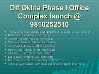 Dlf Okhla Phase I Office
       Complex launch @
           9810252510
   The building is air-conditioned and the Possession is in a year’s time
   Built on an expansive 5 acre area
    Towers - interconnected with bridge
   Twin level basement & surface parking
    Elevators & 1 service lift in each tower
   Banks / ATM facility in the retail space
   24 hour CCTV security surveillance
   Suppression systems with sprinklers
   Fire & smoke detectors meeting NBC norms
   100% power backup, Sewerage collection system for complex
 