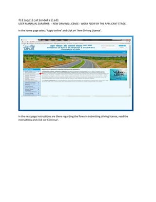 fillapplicationdetailsdl
USER MANNUAL SARATHI4: - NEW DRIVING LICENSE - WORK FLOW BY THE APPLICANT STAGE.
In the home page select ‘Apply online’ and click on ‘New Driving License’.
In the next page instructions are there regarding the flows in submitting driving license, read the
instructions and click on ‘Continue’.