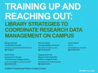 TRAINING UP AND
REACHING OUT:
LIBRARY STRATEGIES TO
COORDINATE RESEARCH DATA
MANAGEMENT ON CAMPUS
October 27, 2015
Morgan Daniels
Vanderbilt University
morgan.g.daniels@vanderbilt.edu
@morgand
AnaVan Gulick
Carnegie Mellon University
anavangulick@cmu.edu
@anavangulick
Scout Calvert
UCLA
scout@library.ucla.edu
@windloochie
Sarah Pickle
Assessment Librarian
The Claremont Colleges Library
sarah_pickle@cuc.claremont.edu
@sarahepickle
Stephanie Simms
Research Data Specialist
California Digital Library
stephanie.simms@ucop.edu
@stephrsimms
CLIR/DLF Postdoctoral Fellows in Data Curation
 
