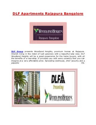 DLF Apartments Rajapura Bangalore




DLF Group presents Woodland Heights, premium homes at Rajapura     Rajapura.
Cherish living in the midst of lush greenery with a beautiful lake view. DLF
Woodland Heights will be a great experience for the home buyers, with all
the benefits of a township. It provides you with every amenity that you can
imagine at a very affordable price. Sprawling clubhouse, 24x7 security and a
                   affordable
peaceful                                                                 life
                                                                         life.
 