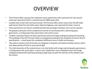 OVERVIEW
• The Pinnacle offers spacious four-bedroom luxury apartments with a provision for two servant
rooms per apartment within a covered area of 3,868 square feet.
• Located close to DLF Golf and Country Club, The Pinnacle offers direct access from the 60 meter
wide Sector Road from the Delhi-Jaipur National Highway, and a planned 24 meter crescent.
• These apartments are fully air conditioned with two passenger elevators and a service elevator.
• The greatest attraction of the condominium will be its club facility with a swimming pool,
gymnasium, a multipurpose hall, party lawns and a tennis court.
• Another important feature of these apartments will be the large underground basement parking.
The buildings of the DLF Pinnacle Tower are designed according to the standards of seismic Zone V
specifications - a level above the mandatory fulfillment norms in Delhi and Haryana.
• No need to mention that all the flats are designed in Feng Shui and Vaastu friendly manner, which
also allows plenty of fresh air and natural light.
• The chief attraction of the condominium is its club facility with a large swimming pool, gymnasium,
a multipurpose hall, party lawns, a tennis court, badminton court, basketball court and a large
underground basement parking providing enough space to park the vehicles of the dwellers and
the visitors.
 