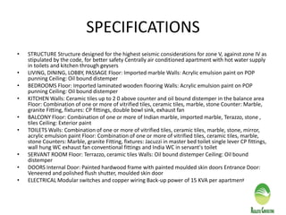 SPECIFICATIONS
• STRUCTURE Structure designed for the highest seismic considerations for zone V, against zone IV as
stipulated by the code, for better safety Centrally air conditioned apartment with hot water supply
in toilets and kitchen through geysers
• LIVING, DINING, LOBBY, PASSAGE Floor: Imported marble Walls: Acrylic emulsion paint on POP
punning Ceiling: Oil bound distemper
• BEDROOMS Floor: Imported laminated wooden flooring Walls: Acrylic emulsion paint on POP
punning Ceiling: Oil bound distemper
• KITCHEN Walls: Ceramic tiles up to 2 0 above counter and oil bound distemper in the balance area
Floor: Combination of one or more of vitrified tiles, ceramic tiles, marble, stone Counter: Marble,
granite Fitting, fixtures: CP fittings, double bowl sink, exhaust fan
• BALCONY Floor: Combination of one or more of Indian marble, imported marble, Terazzo, stone ,
tiles Ceiling: Exterior paint
• TOILETS Walls: Combination of one or more of vitrified tiles, ceramic tiles, marble, stone, mirror,
acrylic emulsion paint Floor: Combination of one or more of vitrified tiles, ceramic tiles, marble,
stone Counters: Marble, granite Fitting, fixtures: Jacuzzi in master bed toilet single lever CP fittings,
wall hung WC exhaust fan conventional fittings and India WC in servant's toilet
• SERVANT ROOM Floor: Terrazzo, ceramic tiles Walls: Oil bound distemper Ceiling: Oil bound
distemper
• DOORS Internal Door: Painted hardwood frame with painted moulded skin doors Entrance Door:
Veneered and polished flush shutter, moulded skin door
• ELECTRICAL Modular switches and copper wiring Back-up power of 15 KVA per apartment
 