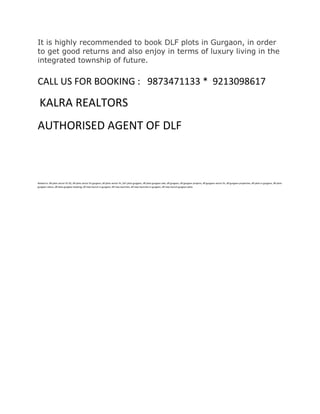 It is highly recommended to book DLF plots in Gurgaon, in order
to get good returns and also enjoy in terms of luxury living in the
integrated township of future.

CALL US FOR BOOKING : 9873471133 * 9213098617

 KALRA REALTORS
AUTHORISED AGENT OF DLF



Relaed to: dlf plots sector 91 92, dlf plots sector 91 gurgaon, dlf plots sector 91, DLF plots gurgaon, dlf plots gurgaon sale, dlf gurgaon, dlf gurgaon projects, dlf gurgaon sector 91, dlf gurgaon properties, dlf plots in gurgaon, dlf plots
gurgaon status, dlf plots gurgaon booking, dlf new launch in gurgaon, dlf new launches, dlf new launches in gurgaon, dlf new launch gurgaon plots
 