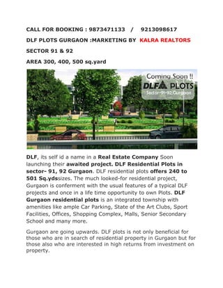 CALL FOR BOOKING : 9873471133           /   9213098617

DLF PLOTS GURGAON :MARKETING BY KALRA REALTORS

SECTOR 91 & 92

AREA 300, 400, 500 sq.yard




DLF, its self id a name in a Real Estate Company Soon
launching their awaited project. DLF Residential Plots in
sector- 91, 92 Gurgaon. DLF residential plots offers 240 to
501 Sq.ydssizes. The much looked-for residential project,
Gurgaon is conferment with the usual features of a typical DLF
projects and once in a life time opportunity to own Plots. DLF
Gurgaon residential plots is an integrated township with
amenities like ample Car Parking, State of the Art Clubs, Sport
Facilities, Offices, Shopping Complex, Malls, Senior Secondary
School and many more.

Gurgaon are going upwards. DLF plots is not only beneficial for
those who are in search of residential property in Gurgaon but for
those also who are interested in high returns from investment on
property.
 