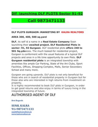 Dlf  launching DLF PLOTS Sector 91-92<br /> <br />            Call 9873471133<br />DLF PLOTS GURGAON :MARKETING BY  KALRA REALTORS <br />AREA 300, 400, 500 sq.yard<br />DLF, its self id a name in a Real Estate Company Soon launching their awaited project. DLF Residential Plots in sector- 91, 92 Gurgaon. DLF residential plots offers 240 to 501 Sq.ydssizes. The much looked-for residential project, Gurgaon is conferment with the usual features of a typical DLF projects and once in a life time opportunity to own Plots. DLF Gurgaon residential plots is an integrated township with amenities like ample Car Parking, State of the Art Clubs, Sport Facilities, Offices, Shopping Complex, Malls, Senior Secondary School and many more.<br />Gurgaon are going upwards. DLF plots is not only beneficial for those who are in search of residential property in Gurgaon but for those also who are interested in high returns from investment on property.<br />It is highly recommended to book DLF plots in Gurgaon, in order to get good returns and also enjoy in terms of luxury living in the integrated township of future.<br />AUTHORISED AGENT OF DLF <br />Best Regards<br />SUNIL KALRA<br />91+9873471133<br />sunil@kalrarealtors.in <br />www.kalrarealtors.in<br />KALRA REALTORS                             130, Antriksha Bhawan,<br />706, Hemkunt Chambers,                  22, K G Marg, <br />89 Nehru Place                                  Connaught  Place<br />New Delhi - 110019                           New Delhi - 110001<br />Relaed to: dlf plots sector 91 92, dlf plots sector 91 gurgaon, dlf plots sector 91, DLF plots gurgaon, dlf plots gurgaon sale, dlf gurgaon, dlf gurgaon projects, dlf gurgaon sector 91, dlf gurgaon properties, dlf plots in gurgaon, dlf plots gurgaon status, dlf plots gurgaon booking, dlf new launch in gurgaon, dlf new launches, dlf new launches in gurgaon, dlf new launch gurgaon plots, dlf plots sec 92 gurgaon, dlf plots sec 91-92 gurgaon<br />http://dlfplotssector9192gurgaon.blogspot.com/<br />