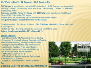 DLF Plots in Sec 91, 92 Gurgaon – DLF Garden City DLF Group is launching its residential Plots in Sec 91 & 92 Gurgaon, an integrated township having connectivity with the KMP Expressway, Dwarka – Manesar Expressway, NH-8.  Total Area would be Aprox101 Acres with 400 Plots being launched in First Phase. Sizes of 300, 350, 400 & 500 sq yds. Rate of aprox Rs.40,000 Per Sq Yds Plus other Standard Charges.  Inaugural Discount expected for first few bookings. Booking Amount : Rs.10 Lacs in favour of DLF Utilities Limited for Sizes 300 / 350 & 400 Sq Yds. For 500 Sq Yds – Booking amount cheque would be of Rs.12 Lacs Date of the cheque would be 30th of June 2011.  Salient Features: ,[object Object]