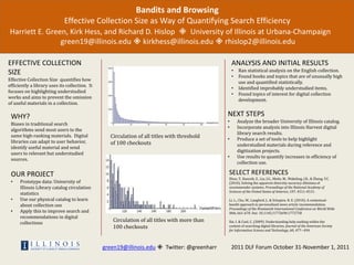 Bandits and Browsing
                              Effective Collection Size as Way of Quantifying Search Efficiency
Harriett E. Green, Kirk Hess, and Richard D. Hislop  University of Illinois at Urbana-Champaign
                green19@illinois.edu  kirkhess@illinois.edu  rhislop2@illinois.edu

EFFECTIVE COLLECTION                                                                              ANALYSIS AND INITIAL RESULTS
SIZE                                                                                              •   Ran statistical analysis on the English collection.
                                                                                                  •   Found books and topics that are of unusually high
Effective Collection Size quantifies how
                                                                                                      use and quantified statistically.
efficiently a library uses its collection. It
                                                                                                  •   Identified improbably understudied items.
focuses on highlighting understudied
                                                                                                  •   Found topics of interest for digital collection
works and aims to prevent the omission
                                                                                                      development.
of useful materials in a collection.

 WHY?                                                                                         NEXT STEPS
                                                                                              •       Analyze the broader University of Illinois catalog.
 Biases in traditional search
                                                                                              •       Incorporate analysis into Illinois Harvest digital
 algorithms send most users to the
                                                                                                      library search results.
 same high-ranking materials. Digital             Circulation of all titles with threshold    •       Produce a set of tools to help highlight
 libraries can adapt to user behavior,            of 100 checkouts                                    understudied materials during reference and
 identify useful material and send
                                                                                                      digitization projects.
 users to relevant but understudied
                                                                                              •       Use results to quantify increases in efficiency of
 sources.
                                                                                                      collection use.

 OUR PROJECT                                                                                  SELECT REFERENCES
                                                                                              Zhou, T., Kuscsik, Z., Liu, J.G., Medo, M., Wakeling, J.R., & Zhang, Y.C.
 •    Prototype data: University of                                                           (2010). Solving the apparent diversity-accuracy dilemma of
      Illinois Library catalog circulation                                                    recommender systems. Proceedings of the National Academy of
                                                                                              Sciences of the United States of America, 107, 4511-4515.
      statistics
 •    Use our physical catalog to learn                                                       Li, L., Chu, W., Langford, J., & Schapire, R. E. (2010). A contextual-
      about collection use                                                                    bandit approach to personalized news article recommendation.
                                                                                              Proceedings of the Nineteenth International Conference on World Wide
 •    Apply this to improve search and                                                        Web, 661-670. Doi: 10.1145/1772690.1772758
      recommendations in digital
      collections
                                                   Circulation of all titles with more than   Xie, I. & Cool, C. (2009). Understanding help seeking within the
                                                   100 checkouts                              context of searching digital libraries. Journal of the American Society
                                                                                              for Information Science and Technology, 60, 477--494.



                                                green19@illinois.edu  Twitter: @greenharr        2011 DLF Forum October 31-November 1, 2011
 