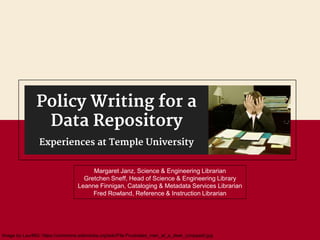 Margaret Janz, Science & Engineering Librarian
Gretchen Sneff, Head of Science & Engineering Library
Leanne Finnigan, Cataloging & Metadata Services Librarian
Fred Rowland, Reference & Instruction Librarian
Policy Writing for a
Data Repository
Experiences at Temple University
Image by LaurMG: https://commons.wikimedia.org/wiki/File:Frustrated_man_at_a_desk_(cropped).jpg
 