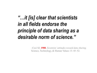 “…it [is] clear that scientists 
in all fields endorse the 
principle of data sharing as a 
desirable norm of science.” 
–Ceci SJ, 1988, Scientists’ attitudes toward data sharing. 
Science, Technology, & Human Values 13: 45–52. 
 