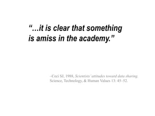 “…it is clear that something 
is amiss in the academy.” 
–Ceci SJ, 1988, Scientists’ attitudes toward data sharing. 
Science, Technology, & Human Values 13: 45–52. 
 