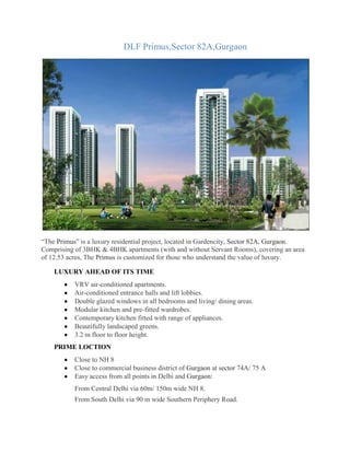 DLF Primus,Sector 82A,Gurgaon
“The Primus” is a luxury residential project, located in Gardencity, Sector 82A, Gurgaon.
Comprising of 3BHK & 4BHK apartments (with and without Servant Rooms), covering an area
of 12.53 acres, The Primus is customized for those who understand the value of luxury.
LUXURY AHEAD OF ITS TIME
VRV air-conditioned apartments.
Air-conditioned entrance halls and lift lobbies.
Double glazed windows in all bedrooms and living/ dining areas.
Modular kitchen and pre-fitted wardrobes.
Contemporary kitchen fitted with range of appliances.
Beautifully landscaped greens.
3.2 m floor to floor height.
PRIME LOCTION
Close to NH 8
Close to commercial business district of Gurgaon at sector 74A/ 75 A
Easy access from all points in Delhi and Gurgaon:
From Central Delhi via 60m/ 150m wide NH 8.
From South Delhi via 90 m wide Southern Periphery Road.
 