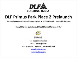 DLF Primus Park Place 2 Prelaunch
Yet another new residential project by DLF in DLF Garden City sector 82 Gurgaon

           Brought to you by Aukeva, Official Channel Partner of DLF




                            For more information:
                             98712.23021 (India)
                   925.415.9151 / 408.907.1344 x704 (USA)
                             sales@aukeva.com
                              www.aukeva.com
 