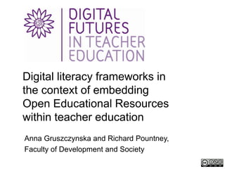 Digital literacy frameworks in
the context of embedding
Open Educational Resources
within teacher education
Anna Gruszczynska and Richard Pountney,
Faculty of Development and Society
 