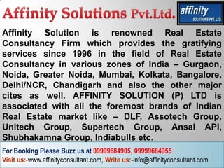 Affinity Solution is renowned Real Estate
Consultancy Firm which provides the gratifying
services since 1996 in the field of Real Estate
Consultancy in various zones of India – Gurgaon,
Noida, Greater Noida, Mumbai, Kolkata, Bangalore,
Delhi/NCR, Chandigarh and also the other major
cites as well. AFFINITY SOLUTION (P) LTD is
associated with all the foremost brands of Indian
Real Estate market like – DLF, Assotech Group,
Unitech Group, Supertech Group, Ansal API,
Shubhakamna Group, Indiabulls etc.
For Booking Please Buzz us at 09999684905, 09999684955
Visit us:-www.affinityconsultant.com, Write us:-info@affinityconsultant.com
 