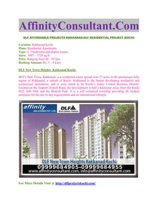 AffinityConsultant.Com
   DLF AFFORDABLE PROJECTS KAKKANAD-DLF RESIDENTIAL PROJECT KOCHI:

Location: Kakkanad Kochi
Plans: Residential Apartments
Type: 2, 3 bedrooms and duplex homes
Sizes: 1097 – 1729 sq ft
Price: Ranging from 40 – 65 lacs
Booking Amount: Rs. 3 – 5 Lacs

DLF New Town Heights- Kakkanad Kochi:

DLF's New Town, Kakkanad, is a residential estate spread over 27 acres in the picturesque hilly
region of Kakkanad, a suburb of Kochi. Kakkanad is the fastest developing residential and
commercial destination, and is even slated to be Kochi’s future Central Business District.
Located on the Seaport-Airport Road, the development is half a kilometer away from the Kochi
SEZ, Info Park and the Biotech Park. It is a self contained township providing all modern
amenities for the day to day requirements and an international lifestyle.




For More Details Visit @ http://dlfprojectskochi.com/
 