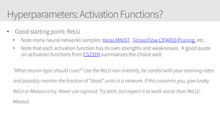 Hyperparameters:ActivationFunctions?
• Good starting point: ReLU
• Note many neural networks samples: Keras MNIST,  TensorFlow CIFAR10 Pruning, etc.
• Note that each activation function has its own strengths and weaknesses.  A good quote
on activation functions from CS231N summarizes the choice well:
“What neuron type should I use?” Use the ReLU non-linearity, be careful with your learning rates
and possibly monitor the fraction of “dead” units in a network. If this concerns you, give Leaky
ReLU or Maxout a try. Never use sigmoid. Try tanh, but expect it to work worse than ReLU/
Maxout.
 