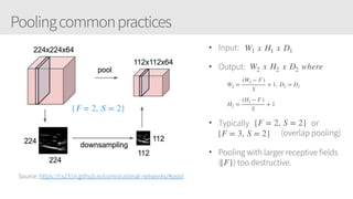 Poolingcommonpractices
Source: https://cs231n.github.io/convolutional-networks/#pool
• Input:
• Output:
• Typically or
. (overlap pooling)
• Pooling with larger receptive fields
(. ) too destructive.
{𝐹 = 2, 𝑆 = 2}
W1 x H1 x D1
W2 x H2 x D2 where
W2 =
(W1 − F)
S
+ 1, D2 = D1
H2 =
(H1 − F)
S
+ 1
{F = 2, S = 2}
{F = 3, S = 2}
{F}
 