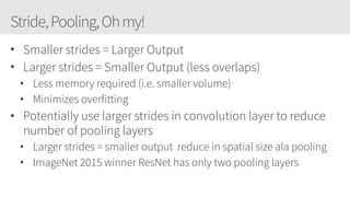 Stride,Pooling,Ohmy!
• Smaller strides = Larger Output
• Larger strides = Smaller Output (less overlaps)
• Less memory required (i.e. smaller volume)
• Minimizes overfitting
• Potentially use larger strides in convolution layer to reduce
number of pooling layers
• Larger strides = smaller output reduce in spatial size ala pooling
• ImageNet 2015 winner ResNet has only two pooling layers
 