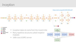 Inception
https://arxiv.org/pdf/1409.4842.pdf
• Inception takes its name from the movie’s title
• Many repetitive structures called inception
modules
• 1000-class ILSVRC winner
 