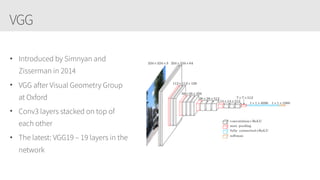 VGG
• Introduced by Simnyan and
Zisserman in 2014
• VGG after Visual Geometry Group
at Oxford
• Conv3 layers stacked on top of
each other
• The latest: VGG19 – 19 layers in the
network
 