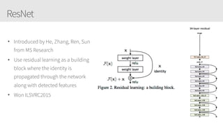 ResNet
• Introduced by He, Zhang, Ren, Sun
from MS Research
• Use residual learning as a building
block where the identity is
propagated through the network
along with detected features
• Won ILSVRC2015
 