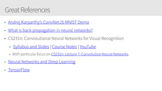 GreatReferences
• Andrej Karparthy’s ConvNetJS MNIST Demo
• What is back propagation in neural networks?
• CS231n: Convolutional Neural Networks for Visual Recognition
• Syllabus and Slides | Course Notes | YouTube
• With particular focus on CS231n: Lecture 7: Convolution Neural Networks 
• Neural Networks and Deep Learning
• TensorFlow
 