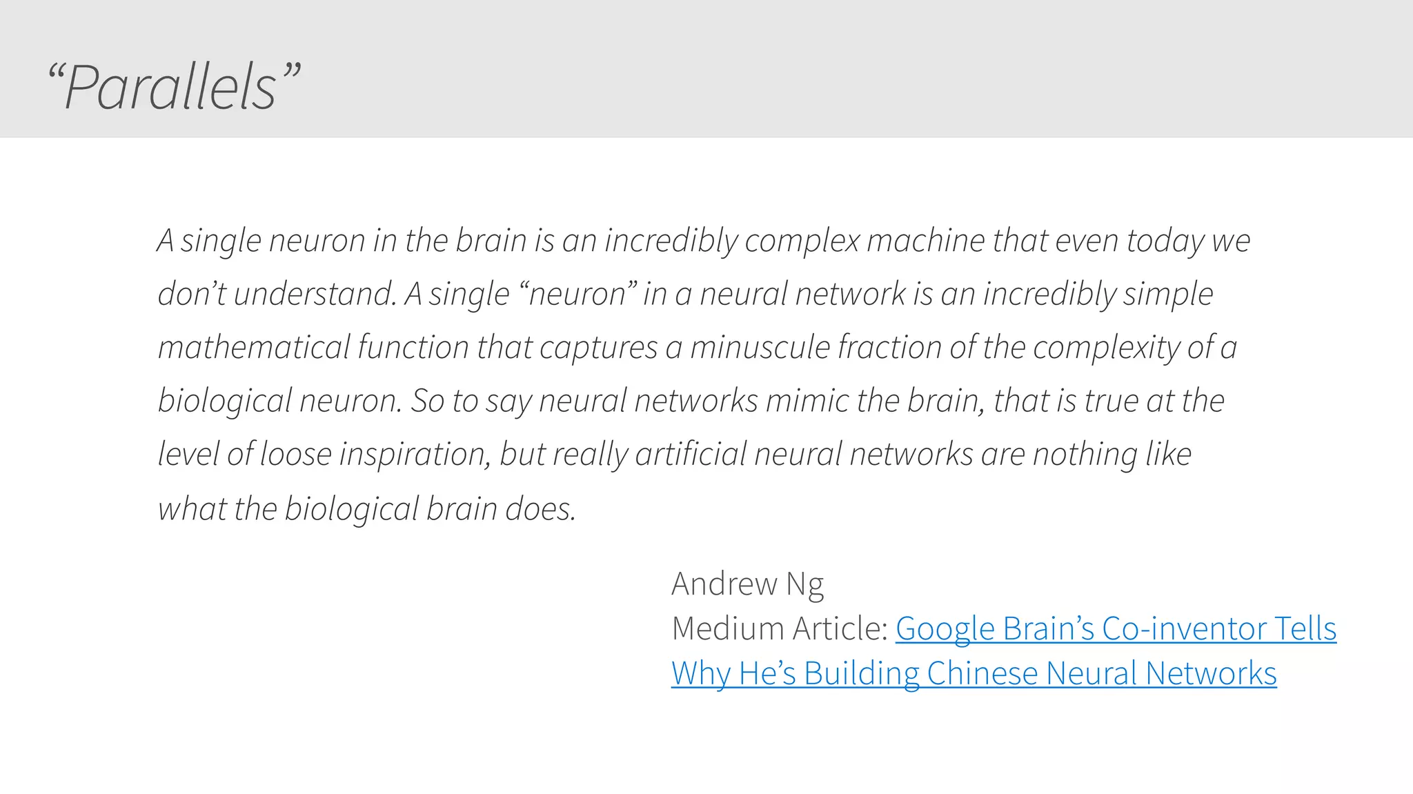 “Parallels”
A single neuron in the brain is an incredibly complex machine that even today we
don’t understand. A single “neuron” in a neural network is an incredibly simple
mathematical function that captures a minuscule fraction of the complexity of a
biological neuron. So to say neural networks mimic the brain, that is true at the
level of loose inspiration, but really artificial neural networks are nothing like
what the biological brain does.
Andrew Ng
Medium Article: Google Brain’s Co-inventor Tells
Why He’s Building Chinese Neural Networks
 