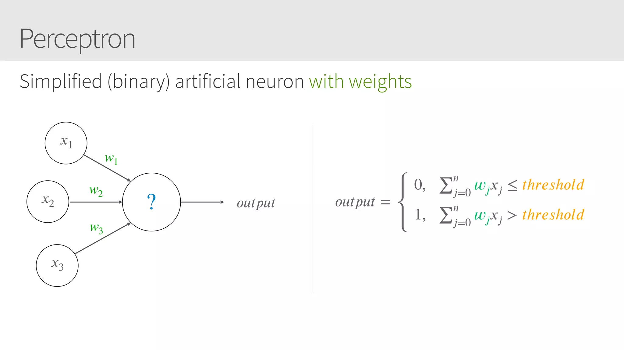 Perceptron
Simplified (binary) artificial neuron with weights
𝑥1
𝑥2
𝑥3
𝑜𝑢𝑡𝑝𝑢𝑡? 𝑜𝑢𝑡𝑝𝑢𝑡 =
 0,   ∑
𝑛
𝑗=0
𝑤𝑗 𝑥𝑗 ≤ 𝑡h𝑟𝑒𝑠h𝑜𝑙𝑑
 1,   ∑
𝑛
𝑗=0
𝑤𝑗 𝑥𝑗 > 𝑡h𝑟𝑒𝑠h𝑜𝑙𝑑
w1
w2
w3
 