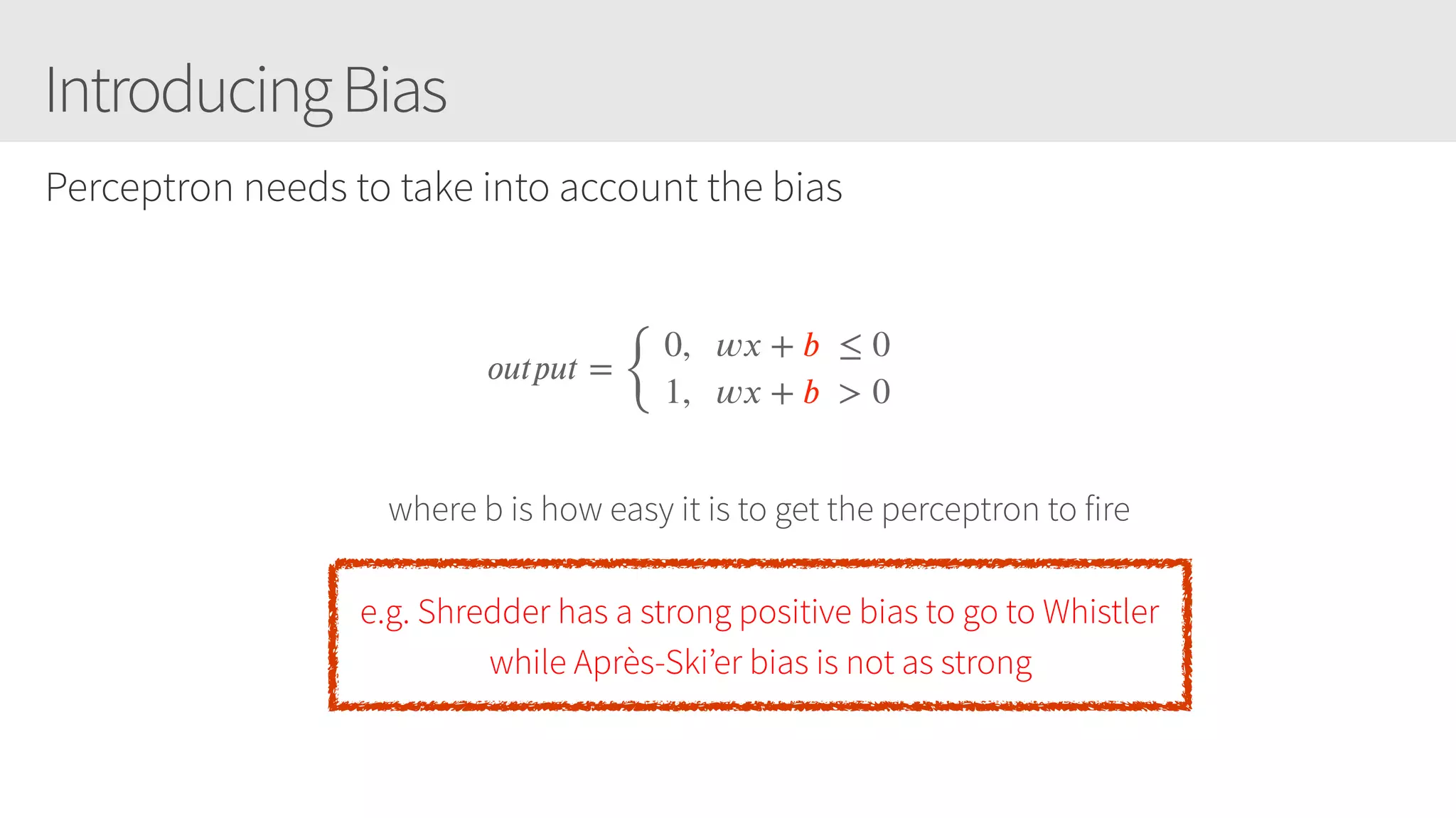IntroducingBias
Perceptron needs to take into account the bias
𝑜𝑢𝑡𝑝𝑢𝑡 =
{
 0,   𝑤𝑥 + 𝑏  ≤ 0 
 1,   𝑤𝑥 + 𝑏  > 0
where b is how easy it is to get the perceptron to fire
e.g. Shredder has a strong positive bias to go to Whistler
while Après-Ski’er bias is not as strong
 
